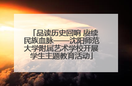 品读历史回响 赓续民族血脉——沈阳师范大学附属艺术学校开展学生主题教育活动
